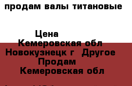 продам валы титановые › Цена ­ 5 000 - Кемеровская обл., Новокузнецк г. Другое » Продам   . Кемеровская обл.